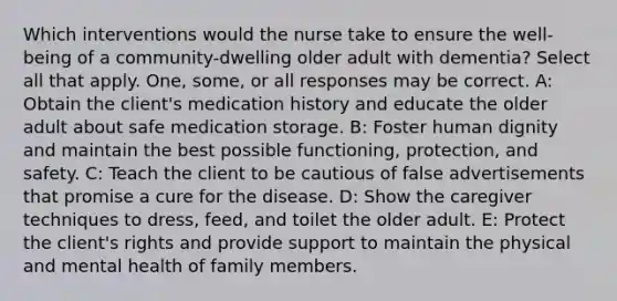 Which interventions would the nurse take to ensure the well-being of a community-dwelling older adult with dementia? Select all that apply. One, some, or all responses may be correct. A: Obtain the client's medication history and educate the older adult about safe medication storage. B: Foster human dignity and maintain the best possible functioning, protection, and safety. C: Teach the client to be cautious of false advertisements that promise a cure for the disease. D: Show the caregiver techniques to dress, feed, and toilet the older adult. E: Protect the client's rights and provide support to maintain the physical and mental health of family members.