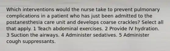 Which interventions would the nurse take to prevent pulmonary complications in a patient who has just been admitted to the postanesthesia care unit and develops coarse crackles? Select all that apply. 1 Teach abdominal exercises. 2 Provide IV hydration. 3 Suction the airways. 4 Administer sedatives. 5 Administer cough suppressants.