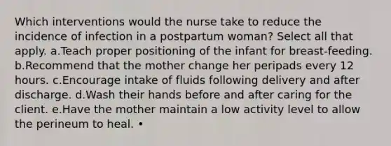 Which interventions would the nurse take to reduce the incidence of infection in a postpartum woman? Select all that apply. a.Teach proper positioning of the infant for breast-feeding. b.Recommend that the mother change her peripads every 12 hours. c.Encourage intake of fluids following delivery and after discharge. d.Wash their hands before and after caring for the client. e.Have the mother maintain a low activity level to allow the perineum to heal. •