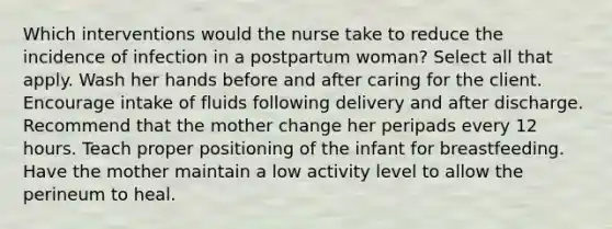 Which interventions would the nurse take to reduce the incidence of infection in a postpartum woman? Select all that apply. Wash her hands before and after caring for the client. Encourage intake of fluids following delivery and after discharge. Recommend that the mother change her peripads every 12 hours. Teach proper positioning of the infant for breastfeeding. Have the mother maintain a low activity level to allow the perineum to heal.