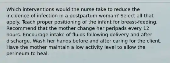 Which interventions would the nurse take to reduce the incidence of infection in a postpartum woman? Select all that apply. Teach proper positioning of the infant for breast-feeding. Recommend that the mother change her peripads every 12 hours. Encourage intake of fluids following delivery and after discharge. Wash her hands before and after caring for the client. Have the mother maintain a low activity level to allow the perineum to heal.