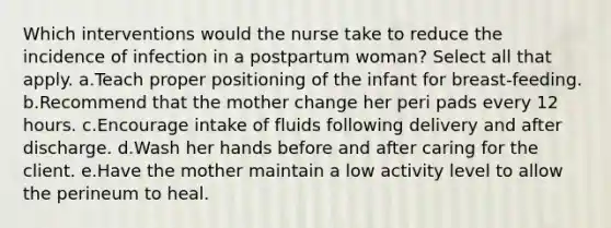 Which interventions would the nurse take to reduce the incidence of infection in a postpartum woman? Select all that apply. a.Teach proper positioning of the infant for breast-feeding. b.Recommend that the mother change her peri pads every 12 hours. c.Encourage intake of fluids following delivery and after discharge. d.Wash her hands before and after caring for the client. e.Have the mother maintain a low activity level to allow the perineum to heal.