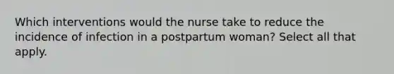 Which interventions would the nurse take to reduce the incidence of infection in a postpartum woman? Select all that apply.