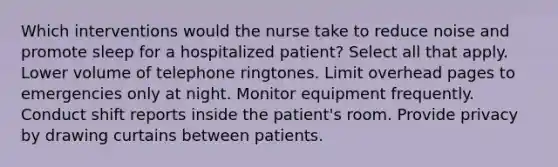 Which interventions would the nurse take to reduce noise and promote sleep for a hospitalized patient? Select all that apply. Lower volume of telephone ringtones. Limit overhead pages to emergencies only at night. Monitor equipment frequently. Conduct shift reports inside the patient's room. Provide privacy by drawing curtains between patients.