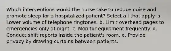 Which interventions would the nurse take to reduce noise and promote sleep for a hospitalized patient? Select all that apply. a. Lower volume of telephone ringtones. b. Limit overhead pages to emergencies only at night. c. Monitor equipment frequently. d. Conduct shift reports inside the patient's room. e. Provide privacy by drawing curtains between patients.