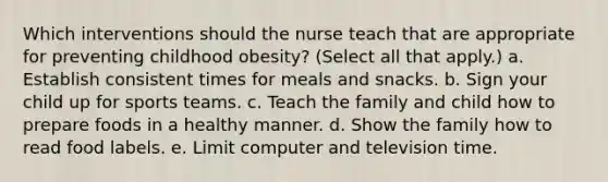 Which interventions should the nurse teach that are appropriate for preventing childhood obesity? (Select all that apply.) a. Establish consistent times for meals and snacks. b. Sign your child up for sports teams. c. Teach the family and child how to prepare foods in a healthy manner. d. Show the family how to read food labels. e. Limit computer and television time.