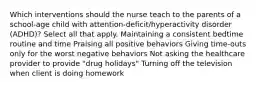 Which interventions should the nurse teach to the parents of a​ school-age child with​ attention-deficit/hyperactivity disorder​ (ADHD)? Select all that apply. Maintaining a consistent bedtime routine and time Praising all positive behaviors Giving​ time-outs only for the worst negative behaviors Not asking the healthcare provider to provide​ "drug holidays" Turning off the television when client is doing homework