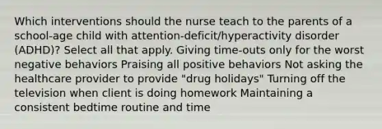 Which interventions should the nurse teach to the parents of a school-age child with attention-deficit/hyperactivity disorder (ADHD)? Select all that apply. Giving​ time-outs only for the worst negative behaviors Praising all positive behaviors Not asking the healthcare provider to provide​ "drug holidays" Turning off the television when client is doing homework Maintaining a consistent bedtime routine and time