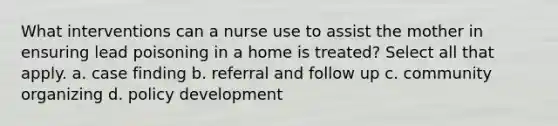 What interventions can a nurse use to assist the mother in ensuring lead poisoning in a home is treated? Select all that apply. a. case finding b. referral and follow up c. community organizing d. policy development