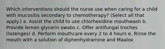 Which interventions should the nurse use when caring for a child with mucositis secondary to chemotherapy? (Select all that apply.) a. Assist the child to use chlorhexidine mouthwash b. Provide lemon glycerin swabs c. Offer antifungal troches (lozenges) d. Perform mouthcare every 2 to 4 hours e. Rinse the mouth with a solution of diphenhydramine and Maalox