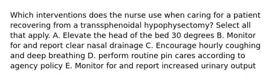 Which interventions does the nurse use when caring for a patient recovering from a transsphenoidal hypophysectomy? Select all that apply. A. Elevate the head of the bed 30 degrees B. Monitor for and report clear nasal drainage C. Encourage hourly coughing and deep breathing D. perform routine pin cares according to agency policy E. Monitor for and report increased urinary output