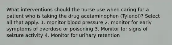 What interventions should the nurse use when caring for a patient who is taking the drug acetaminophen (Tylenol)? Select all that apply. 1. monitor blood pressure 2. monitor for early symptoms of overdose or poisoning 3. Monitor for signs of seizure activity 4. Monitor for urinary retention