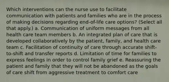 Which interventions can the nurse use to facilitate communication with patients and families who are in the process of making decisions regarding end-of-life care options? (Select all that apply.) a. Communication of uniform messages from all health care team members b. An integrated plan of care that is developed collaboratively by the patient, family, and health care team c. Facilitation of continuity of care through accurate shift-to-shift and transfer reports d. Limitation of time for families to express feelings in order to control family grief e. Reassuring the patient and family that they will not be abandoned as the goals of care shift from aggressive treatment to comfort care