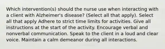 Which intervention(s) should the nurse use when interacting with a client with Alzheimer's disease? (Select all that apply). Select all that apply Adhere to strict time limits for activities. Give all instructions at the start of the activity. Encourage verbal and nonverbal communication. Speak to the client in a loud and clear voice. Maintain a calm demeanor during all interactions.