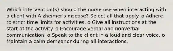 Which intervention(s) should the nurse use when interacting with a client with Alzheimer's disease? Select all that apply. o Adhere to strict time limits for activities. o Give all instructions at the start of the activity. o Encourage verbal and nonverbal communication. o Speak to the client in a loud and clear voice. o Maintain a calm demeanor during all interactions.