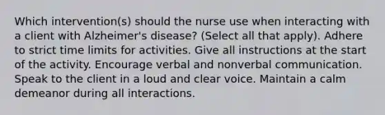 Which intervention(s) should the nurse use when interacting with a client with Alzheimer's disease? (Select all that apply). Adhere to strict time limits for activities. Give all instructions at the start of the activity. Encourage verbal and nonverbal communication. Speak to the client in a loud and clear voice. Maintain a calm demeanor during all interactions.