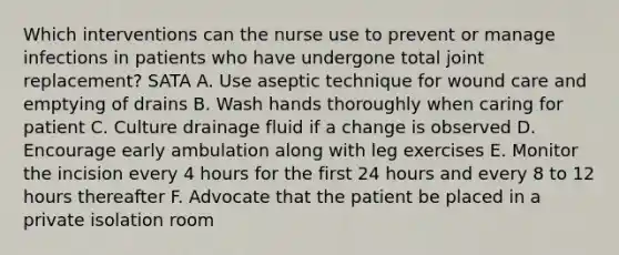 Which interventions can the nurse use to prevent or manage infections in patients who have undergone total joint replacement? SATA A. Use aseptic technique for wound care and emptying of drains B. Wash hands thoroughly when caring for patient C. Culture drainage fluid if a change is observed D. Encourage early ambulation along with leg exercises E. Monitor the incision every 4 hours for the first 24 hours and every 8 to 12 hours thereafter F. Advocate that the patient be placed in a private isolation room