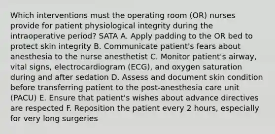 Which interventions must the operating room (OR) nurses provide for patient physiological integrity during the intraoperative period? SATA A. Apply padding to the OR bed to protect skin integrity B. Communicate patient's fears about anesthesia to the nurse anesthetist C. Monitor patient's airway, vital signs, electrocardiogram (ECG), and oxygen saturation during and after sedation D. Assess and document skin condition before transferring patient to the post-anesthesia care unit (PACU) E. Ensure that patient's wishes about advance directives are respected F. Reposition the patient every 2 hours, especially for very long surgeries