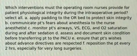 Which interventions must the operating room nurses provide for patient physiological integrity during the intraoperative period? select all. a. apply padding to the OR bed to protect skin integrity b. communicate pt's fears about anesthesia to the nurse anesthetist c. monitor pt's airways, VS, ECG, and O2 saturation during and after sedation d. assess and document skin condition before transferring pt to the PACU e. ensure that pt's wishes about advance directives are respected f. reposition the pt every 2 hrs, especially for very long surgeries.