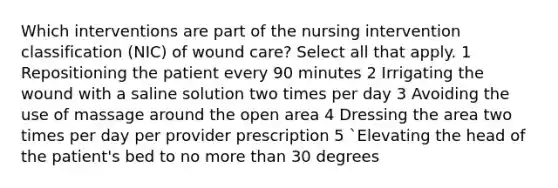 Which interventions are part of the nursing intervention classification (NIC) of wound care? Select all that apply. 1 Repositioning the patient every 90 minutes 2 Irrigating the wound with a saline solution two times per day 3 Avoiding the use of massage around the open area 4 Dressing the area two times per day per provider prescription 5 `Elevating the head of the patient's bed to no more than 30 degrees