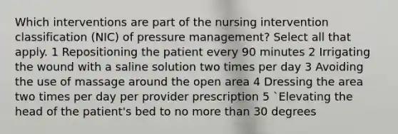 Which interventions are part of the nursing intervention classification (NIC) of pressure management? Select all that apply. 1 Repositioning the patient every 90 minutes 2 Irrigating the wound with a saline solution two times per day 3 Avoiding the use of massage around the open area 4 Dressing the area two times per day per provider prescription 5 `Elevating the head of the patient's bed to no more than 30 degrees