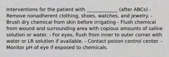 Interventions for the patient with _____________ (after ABCs) - Remove nonadherent clothing, shoes, watches, and jewelry. - Brush dry chemical from skin before irrigating - Flush chemical from wound and surrounding area with copious amounts of saline solution or water. - For eyes, flush from inner to outer corner with water or LR solution if available. - Contact poison control center. - Monitor pH of eye if exposed to chemicals.