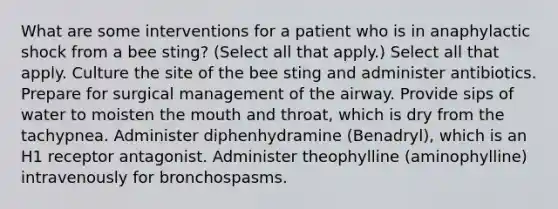 What are some interventions for a patient who is in anaphylactic shock from a bee sting? (Select all that apply.) Select all that apply. Culture the site of the bee sting and administer antibiotics. Prepare for surgical management of the airway. Provide sips of water to moisten the mouth and throat, which is dry from the tachypnea. Administer diphenhydramine (Benadryl), which is an H1 receptor antagonist. Administer theophylline (aminophylline) intravenously for bronchospasms.