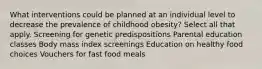 What interventions could be planned at an individual level to decrease the prevalence of childhood obesity? Select all that apply. Screening for genetic predispositions Parental education classes Body mass index screenings Education on healthy food choices Vouchers for fast food meals