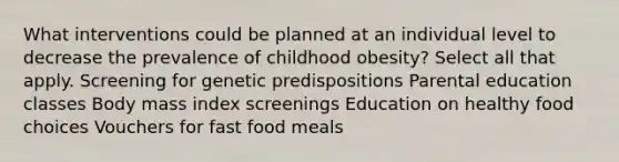 What interventions could be planned at an individual level to decrease the prevalence of childhood obesity? Select all that apply. Screening for genetic predispositions Parental education classes Body mass index screenings Education on healthy food choices Vouchers for fast food meals