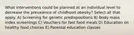 What interventions could be planned at an individual level to decrease the prevalence of childhood obesity? Select all that apply. A) Screening for genetic predispositions B) Body mass index screenings C) Vouchers for fast food meals D) Education on healthy food choices E) Parental education classes