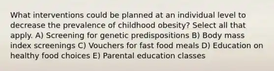 What interventions could be planned at an individual level to decrease the prevalence of childhood obesity? Select all that apply. A) Screening for genetic predispositions B) Body mass index screenings C) Vouchers for fast food meals D) Education on healthy food choices E) Parental education classes