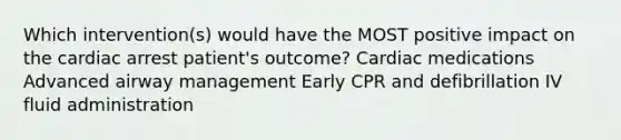 Which intervention(s) would have the MOST positive impact on the cardiac arrest patient's outcome? Cardiac medications Advanced airway management Early CPR and defibrillation IV fluid administration