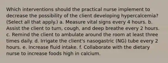 Which interventions should the practical nurse implement to decrease the possibility of the client developing hypercalcemia? (Select all that apply.) a. Measure vital signs every 4 hours. b. Assist the client to turn, cough, and deep breathe every 2 hours. c. Remind the client to ambulate around the room at least three times daily. d. Irrigate the client's nasogastric (NG) tube every 2 hours. e. Increase fluid intake. f. Collaborate with the dietary nurse to increase foods high in calcium.