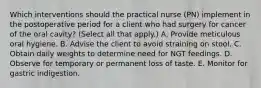 Which interventions should the practical nurse (PN) implement in the postoperative period for a client who had surgery for cancer of the oral cavity? (Select all that apply.) A. Provide meticulous oral hygiene. B. Advise the client to avoid straining on stool. C. Obtain daily weights to determine need for NGT feedings. D. Observe for temporary or permanent loss of taste. E. Monitor for gastric indigestion.