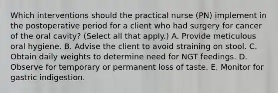 Which interventions should the practical nurse (PN) implement in the postoperative period for a client who had surgery for cancer of the oral cavity? (Select all that apply.) A. Provide meticulous oral hygiene. B. Advise the client to avoid straining on stool. C. Obtain daily weights to determine need for NGT feedings. D. Observe for temporary or permanent loss of taste. E. Monitor for gastric indigestion.