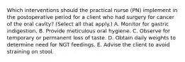 Which interventions should the practical nurse (PN) implement in the postoperative period for a client who had surgery for cancer of the oral cavity? (Select all that apply.) A. Monitor for gastric indigestion. B. Provide meticulous oral hygiene. C. Observe for temporary or permanent loss of taste. D. Obtain daily weights to determine need for NGT feedings. E. Advise the client to avoid straining on stool.