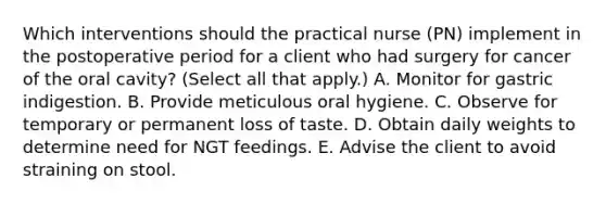 Which interventions should the practical nurse (PN) implement in the postoperative period for a client who had surgery for cancer of the oral cavity? (Select all that apply.) A. Monitor for gastric indigestion. B. Provide meticulous oral hygiene. C. Observe for temporary or permanent loss of taste. D. Obtain daily weights to determine need for NGT feedings. E. Advise the client to avoid straining on stool.