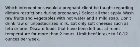 Which interventions would a pregnant client be taught regarding dietary restrictions during pregnancy? Select all that apply. Wash raw fruits and vegetables with hot water and a mild soap. Don't drink raw or unpasteurized milk. Eat only soft cheeses such as feta or brie. Discard foods that have been left out at room temperature for more than 2 hours. Limit beef intake to 10-12 ounces per week.