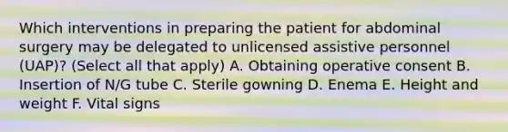 Which interventions in preparing the patient for abdominal surgery may be delegated to unlicensed assistive personnel (UAP)? (Select all that apply) A. Obtaining operative consent B. Insertion of N/G tube C. Sterile gowning D. Enema E. Height and weight F. Vital signs