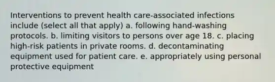 Interventions to prevent health care-associated infections include (select all that apply) a. following hand-washing protocols. b. limiting visitors to persons over age 18. c. placing high-risk patients in private rooms. d. decontaminating equipment used for patient care. e. appropriately using personal protective equipment