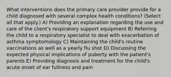 What interventions does the primary care provider provide for a child diagnosed with several complex health conditions? (Select all that apply.) A) Providing an explanation regarding the use and care of the client's respiratory support equipment B) Referring the child to a respiratory specialist to deal with exacerbation of asthma symptomology C) Maintaining the child's routine vaccinations as well as a yearly flu shot D) Discussing the expected physical implications of puberty with the patient's parents E) Providing diagnosis and treatment for the child's acute onset of ear fullness and pain