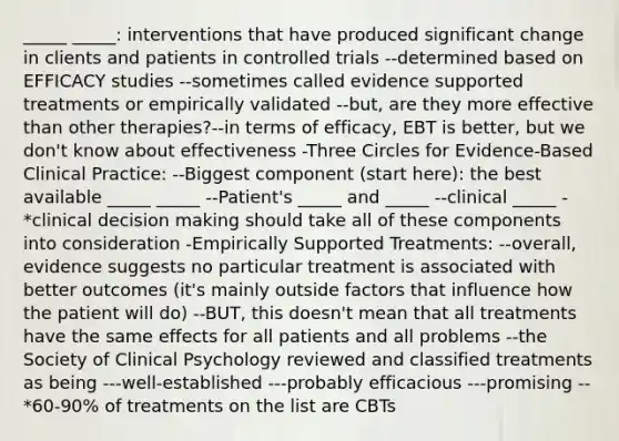 _____ _____: interventions that have produced significant change in clients and patients in controlled trials --determined based on EFFICACY studies --sometimes called evidence supported treatments or empirically validated --but, are they more effective than other therapies?--in terms of efficacy, EBT is better, but we don't know about effectiveness -Three Circles for Evidence-Based Clinical Practice: --Biggest component (start here): the best available _____ _____ --Patient's _____ and _____ --clinical _____ -*clinical decision making should take all of these components into consideration -Empirically Supported Treatments: --overall, evidence suggests no particular treatment is associated with better outcomes (it's mainly outside factors that influence how the patient will do) --BUT, this doesn't mean that all treatments have the same effects for all patients and all problems --the Society of Clinical Psychology reviewed and classified treatments as being ---well-established ---probably efficacious ---promising --*60-90% of treatments on the list are CBTs