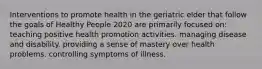 Interventions to promote health in the geriatric elder that follow the goals of Healthy People 2020 are primarily focused on: teaching positive health promotion activities. managing disease and disability. providing a sense of mastery over health problems. controlling symptoms of illness.