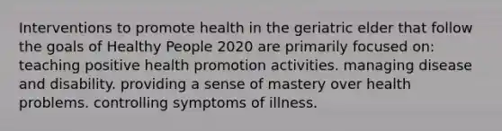 Interventions to promote health in the geriatric elder that follow the goals of Healthy People 2020 are primarily focused on: teaching positive health promotion activities. managing disease and disability. providing a sense of mastery over health problems. controlling symptoms of illness.