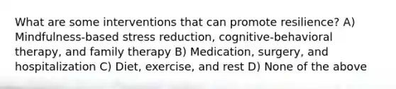 What are some interventions that can promote resilience? A) Mindfulness-based stress reduction, cognitive-behavioral therapy, and family therapy B) Medication, surgery, and hospitalization C) Diet, exercise, and rest D) None of the above