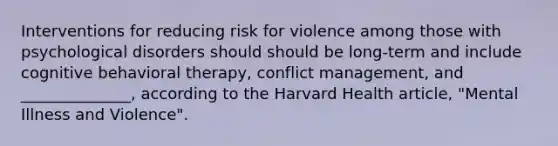 Interventions for reducing risk for violence among those with psychological disorders should should be long-term and include cognitive behavioral therapy, conflict management, and ______________, according to the Harvard Health article, "Mental Illness and Violence".