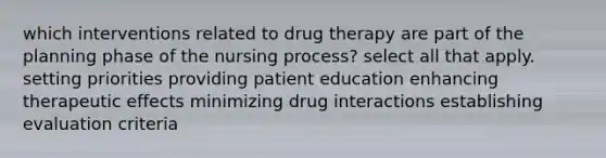 which interventions related to drug therapy are part of the planning phase of the nursing process? select all that apply. setting priorities providing patient education enhancing therapeutic effects minimizing drug interactions establishing evaluation criteria