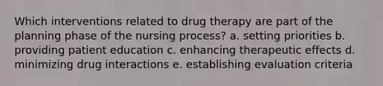 Which interventions related to drug therapy are part of the planning phase of the nursing process? a. setting priorities b. providing patient education c. enhancing therapeutic effects d. minimizing drug interactions e. establishing evaluation criteria