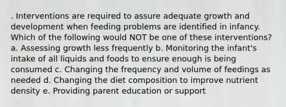 . Interventions are required to assure adequate growth and development when feeding problems are identified in infancy. Which of the following would NOT be one of these interventions? a. Assessing growth less frequently b. Monitoring the infant's intake of all liquids and foods to ensure enough is being consumed c. Changing the frequency and volume of feedings as needed d. Changing the diet composition to improve nutrient density e. Providing parent education or support