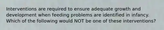 Interventions are required to ensure adequate growth and development when feeding problems are identified in infancy. Which of the following would NOT be one of these interventions?